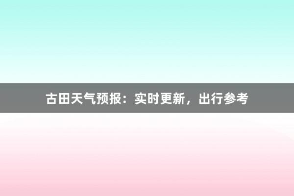 古田天气预报：实时更新，出行参考