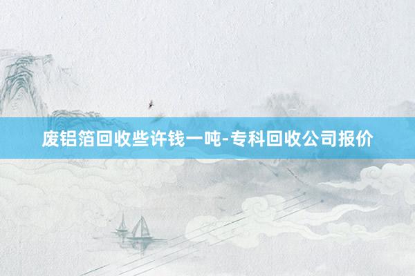 废铝箔回收些许钱一吨-专科回收公司报价